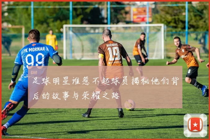 足球明星谁惹不起球员揭秘他们背后的故事与荣耀之路