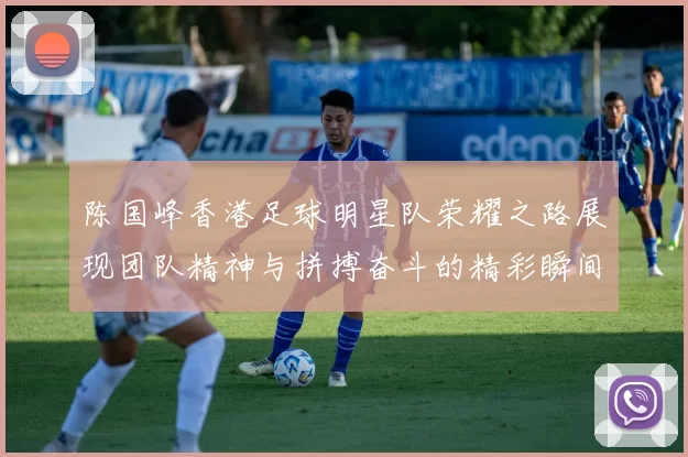 陈国峰香港足球明星队荣耀之路展现团队精神与拼搏奋斗的精彩瞬间