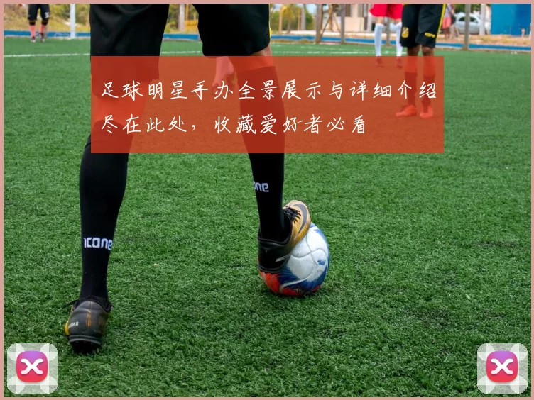 足球明星手办全景展示与详细介绍尽在此处，收藏爱好者必看