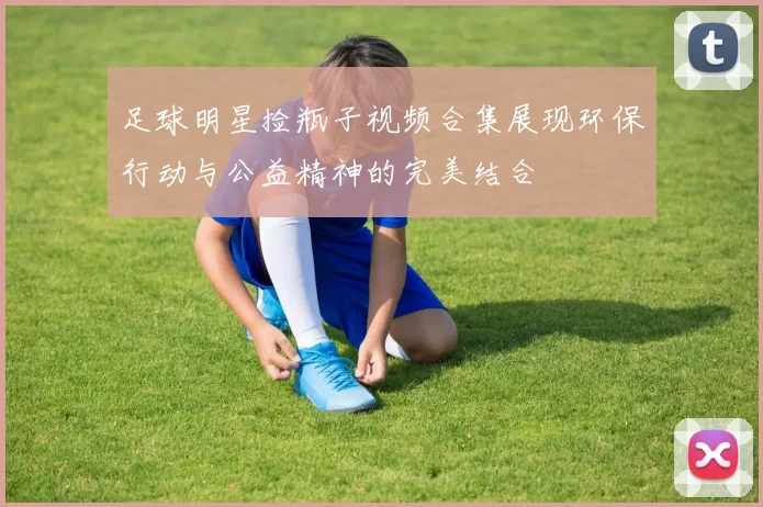 足球明星捡瓶子视频合集展现环保行动与公益精神的完美结合