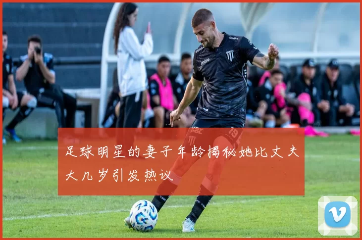 足球明星的妻子年龄揭秘她比丈夫大几岁引发热议