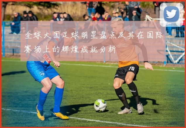 全球大国足球明星盘点及其在国际赛场上的辉煌成就分析