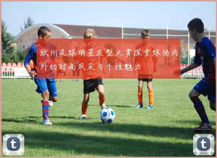 欧州足球明星发型大赏探索球场内外的时尚风采与个性魅力