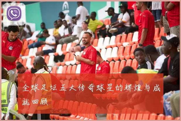 全球足坛五大传奇球星的辉煌与成就回顾