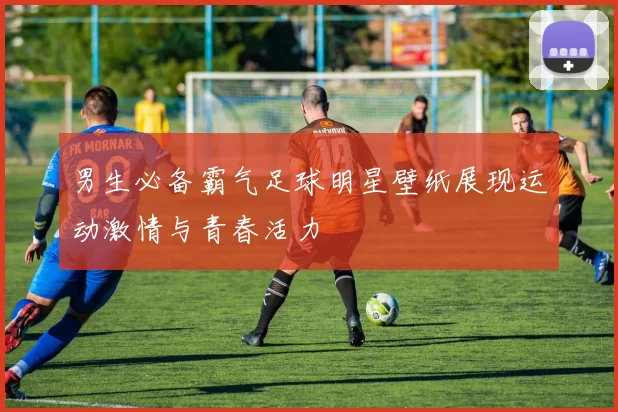 男生必备霸气足球明星壁纸展现运动激情与青春活力
