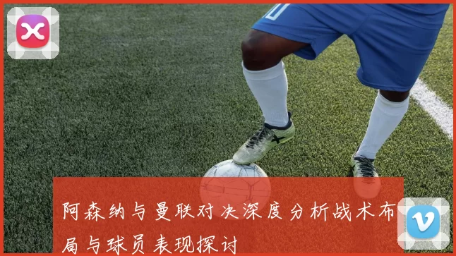 阿森纳与曼联对决深度分析战术布局与球员表现探讨