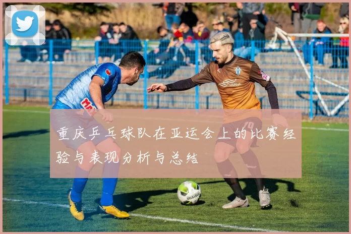 重庆乒乓球队在亚运会上的比赛经验与表现分析与总结