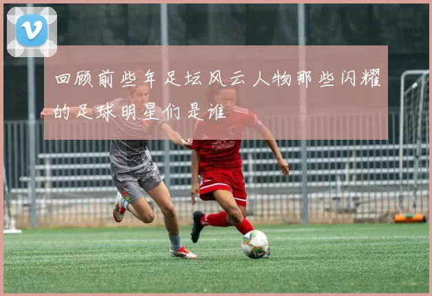 回顾前些年足坛风云人物那些闪耀的足球明星们是谁