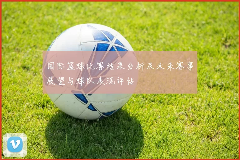 国际篮球比赛结果分析及未来赛事展望与球队表现评估