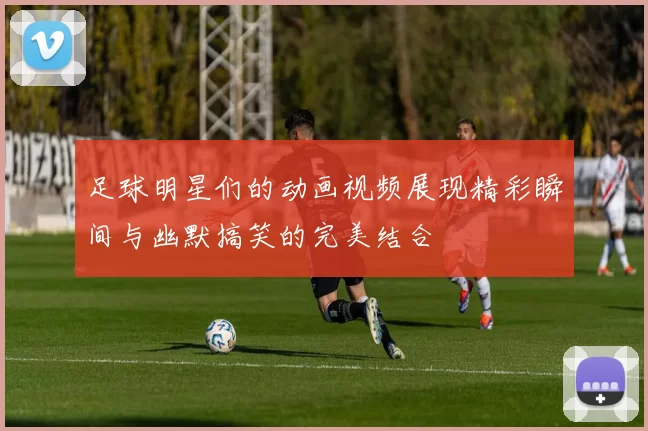 足球明星们的动画视频展现精彩瞬间与幽默搞笑的完美结合