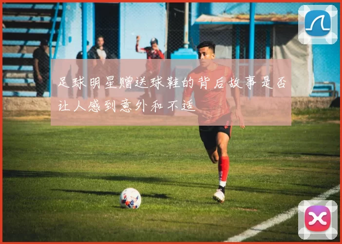 足球明星赠送球鞋的背后故事是否让人感到意外和不适