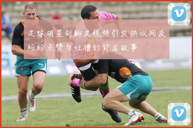 足球明星刮脚皮视频引发热议网友纷纷点赞与吐槽的背后故事