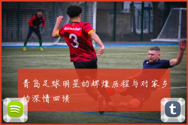 青岛足球明星的辉煌历程与对家乡的深情回馈