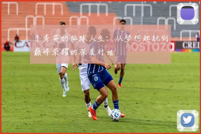 李秀英的排球人生：从梦想起航到巅峰荣耀的深度对话