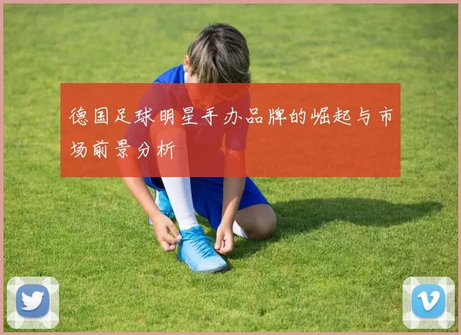 德国足球明星手办品牌的崛起与市场前景分析
