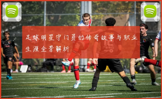 足球明星守门员的传奇故事与职业生涯全景解析