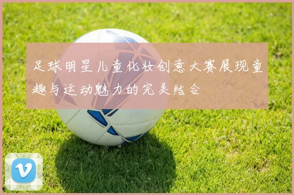 足球明星儿童化妆创意大赛展现童趣与运动魅力的完美结合