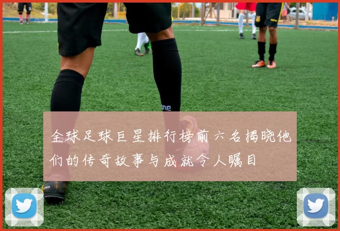 全球足球巨星排行榜前六名揭晓他们的传奇故事与成就令人瞩目