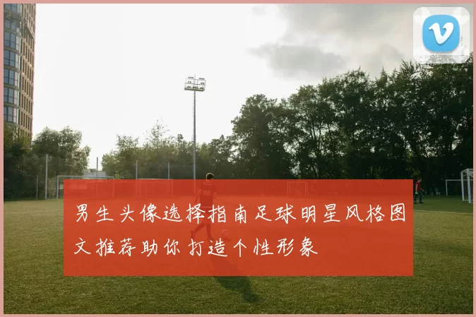 男生头像选择指南足球明星风格图文推荐助你打造个性形象