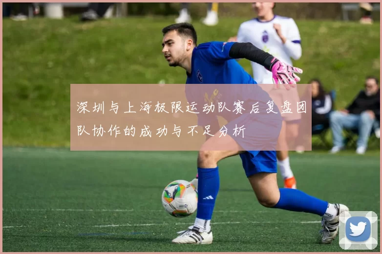 深圳与上海极限运动队赛后复盘团队协作的成功与不足分析