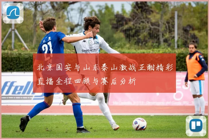 北京国安与山东泰山激战正酣精彩直播全程回顾与赛后分析