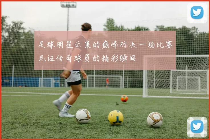 足球明星云集的巅峰对决一场比赛见证传奇球员的精彩瞬间