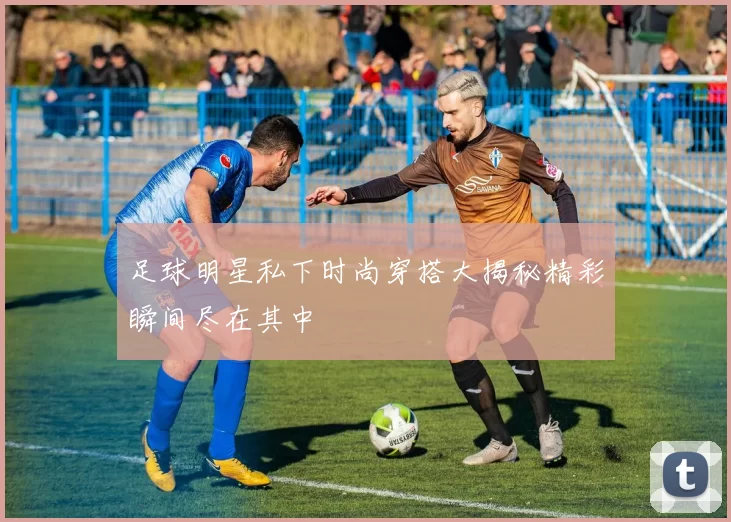 足球明星私下时尚穿搭大揭秘精彩瞬间尽在其中
