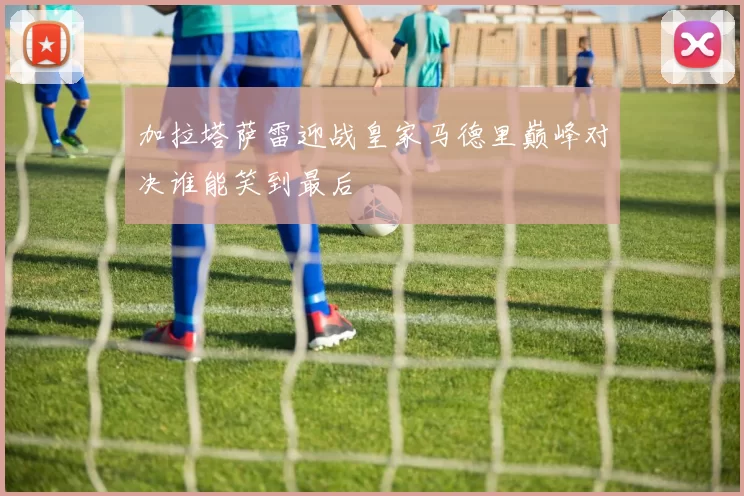 加拉塔萨雷迎战皇家马德里巅峰对决谁能笑到最后