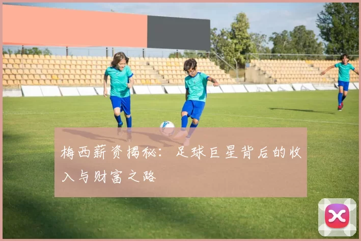 梅西薪资揭秘：足球巨星背后的收入与财富之路