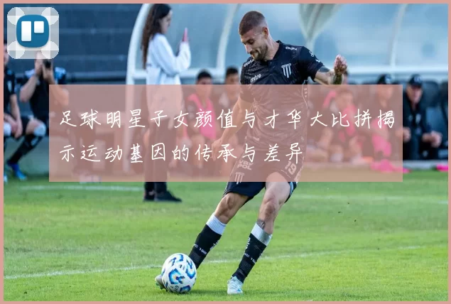 足球明星子女颜值与才华大比拼揭示运动基因的传承与差异