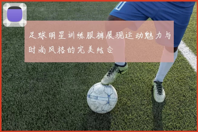 足球明星训练服裤展现运动魅力与时尚风格的完美结合