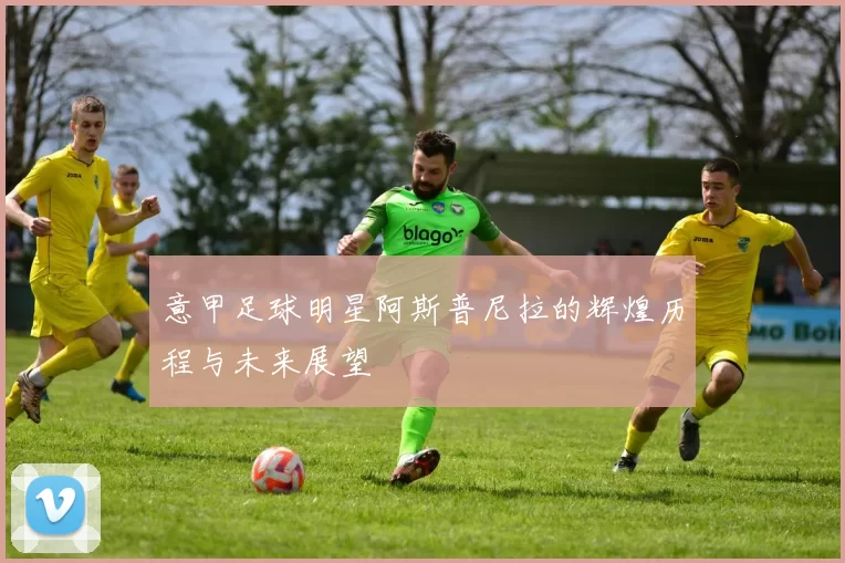 意甲足球明星阿斯普尼拉的辉煌历程与未来展望