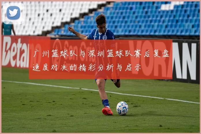 广州篮球队与深圳篮球队赛后复盘速度对决的精彩分析与启示