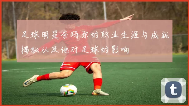 足球明星奈玛尔的职业生涯与成就揭秘以及他对足球的影响