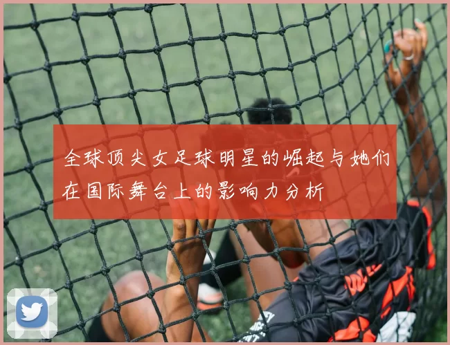 全球顶尖女足球明星的崛起与她们在国际舞台上的影响力分析