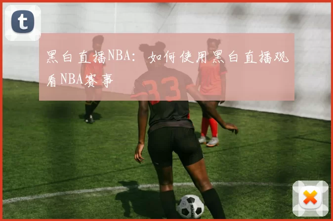 黑白直播NBA：如何使用黑白直播观看NBA赛事