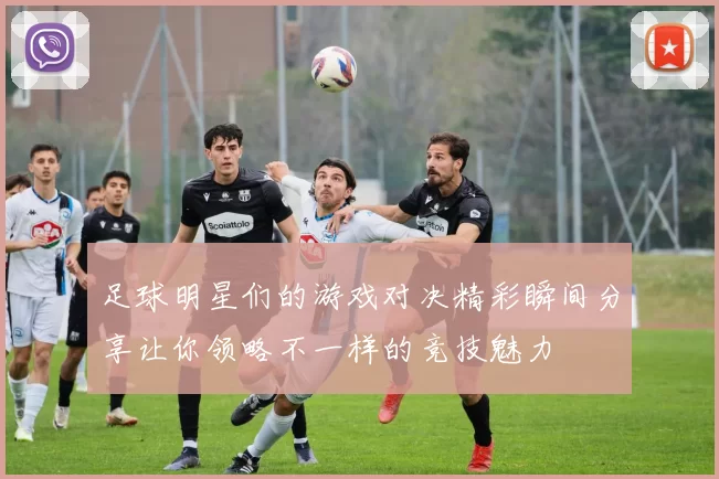足球明星们的游戏对决精彩瞬间分享让你领略不一样的竞技魅力