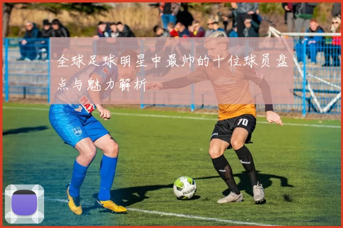 全球足球明星中最帅的十位球员盘点与魅力解析