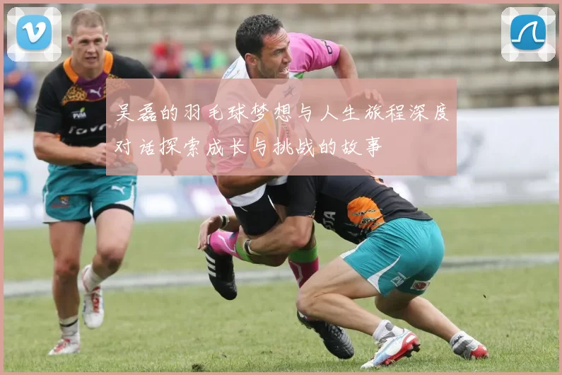 吴磊的羽毛球梦想与人生旅程深度对话探索成长与挑战的故事