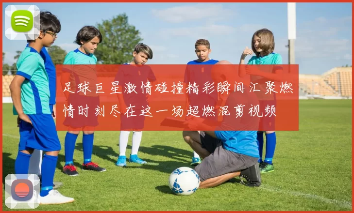 足球巨星激情碰撞精彩瞬间汇聚燃情时刻尽在这一场超燃混剪视频