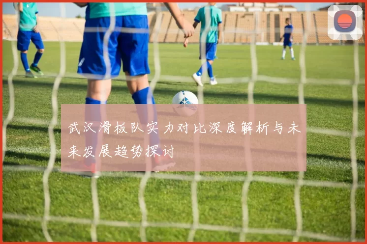 武汉滑板队实力对比深度解析与未来发展趋势探讨