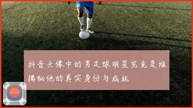抖音头像中的男足球明星究竟是谁揭秘他的真实身份与成就