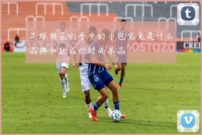 足球明星们手中的小包究竟是什么品牌和款式的时尚单品