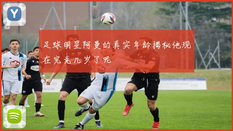 足球明星阿曼的真实年龄揭秘他现在究竟几岁了呢