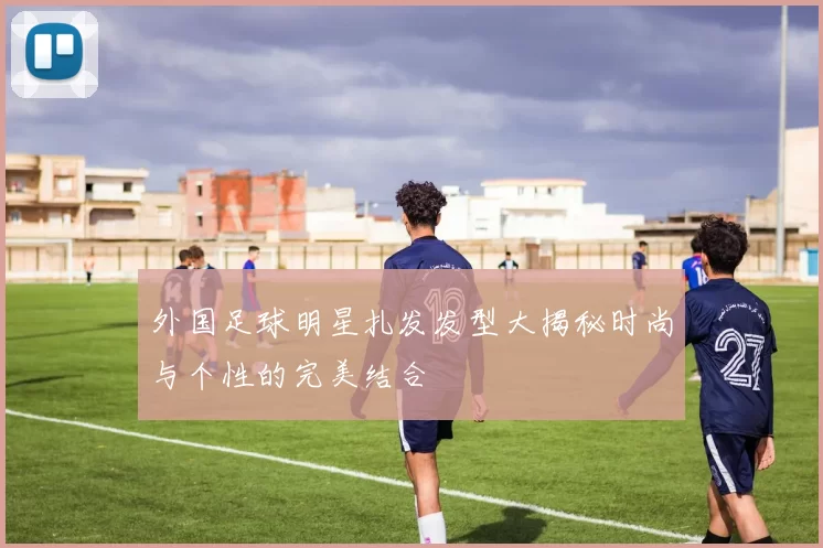 外国足球明星扎发发型大揭秘时尚与个性的完美结合