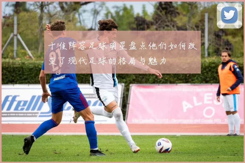 十佳阵容足球明星盘点他们如何改变了现代足球的格局与魅力