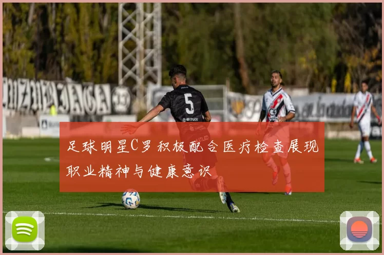 足球明星C罗积极配合医疗检查展现职业精神与健康意识