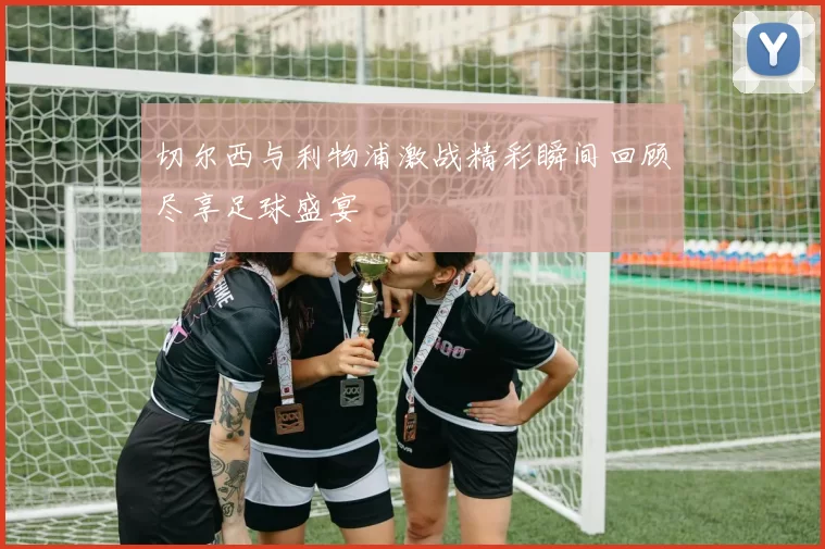 切尔西与利物浦激战精彩瞬间回顾尽享足球盛宴