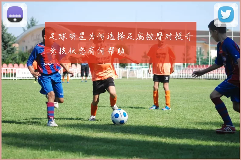 足球明星为何选择足底按摩对提升竞技状态有何帮助