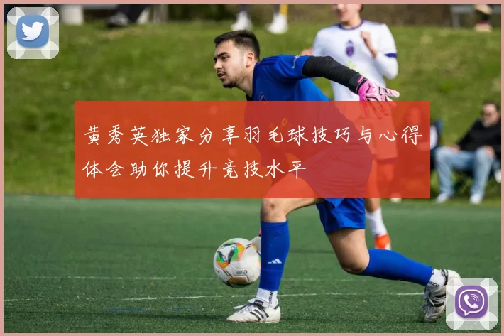 黄秀英独家分享羽毛球技巧与心得体会助你提升竞技水平